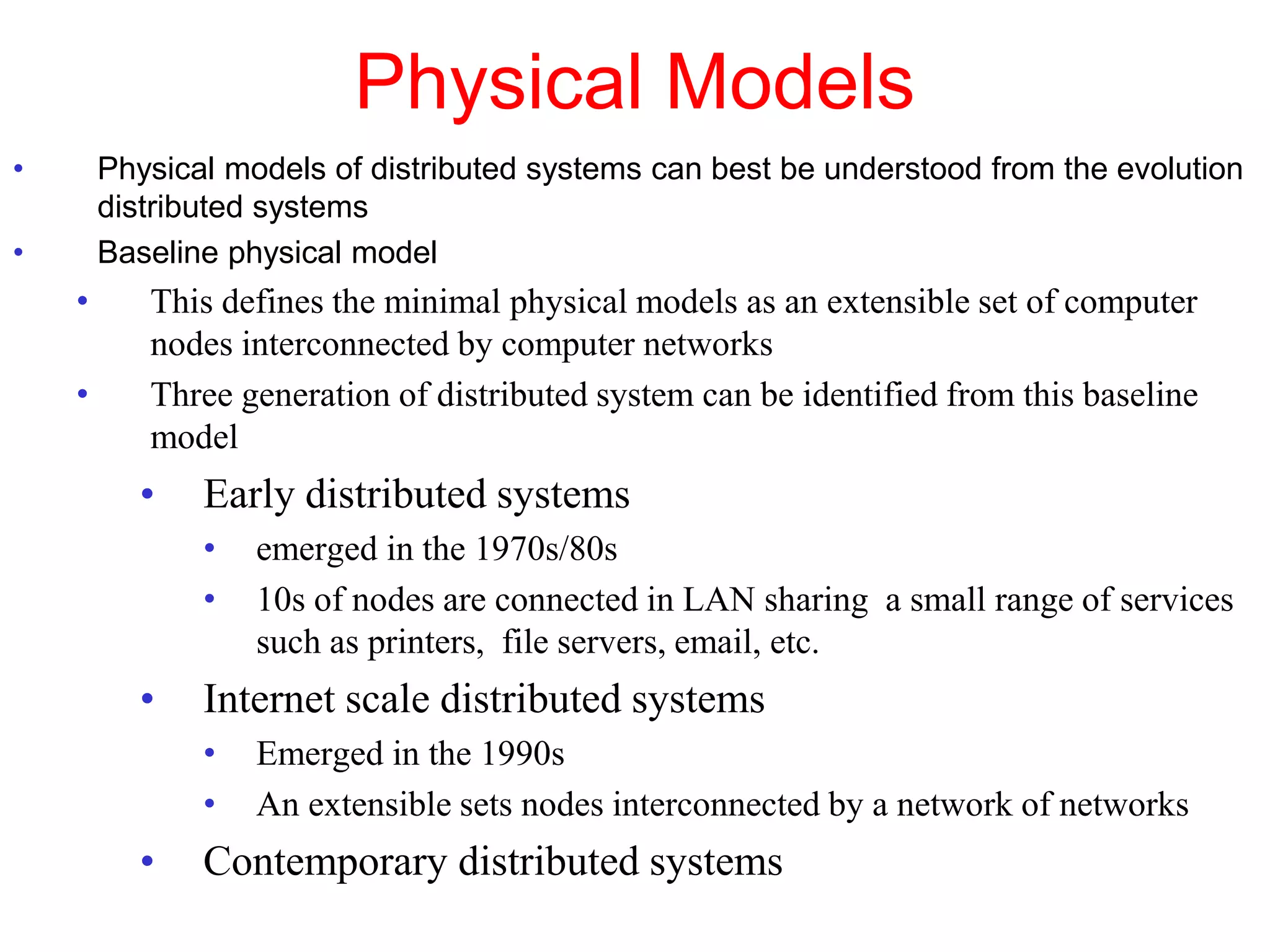 Physical Models
• Physical models of distributed systems can best be understood from the evolution
distributed systems
• Baseline physical model
• This defines the minimal physical models as an extensible set of computer
nodes interconnected by computer networks
• Three generation of distributed system can be identified from this baseline
model
• Early distributed systems
• emerged in the 1970s/80s
• 10s of nodes are connected in LAN sharing a small range of services
such as printers, file servers, email, etc.
• Internet scale distributed systems
• Emerged in the 1990s
• An extensible sets nodes interconnected by a network of networks
• Contemporary distributed systems
 