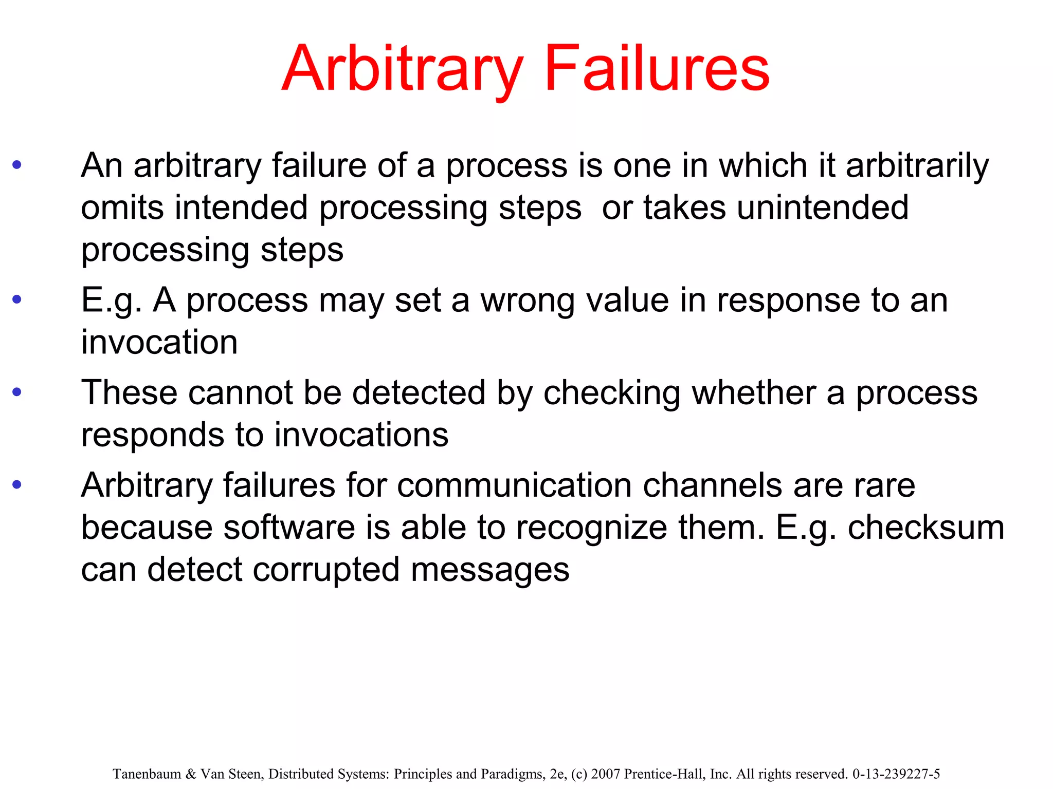 Arbitrary Failures
• An arbitrary failure of a process is one in which it arbitrarily
omits intended processing steps or takes unintended
processing steps
• E.g. A process may set a wrong value in response to an
invocation
• These cannot be detected by checking whether a process
responds to invocations
• Arbitrary failures for communication channels are rare
because software is able to recognize them. E.g. checksum
can detect corrupted messages
Tanenbaum & Van Steen, Distributed Systems: Principles and Paradigms, 2e, (c) 2007 Prentice-Hall, Inc. All rights reserved. 0-13-239227-5
 
