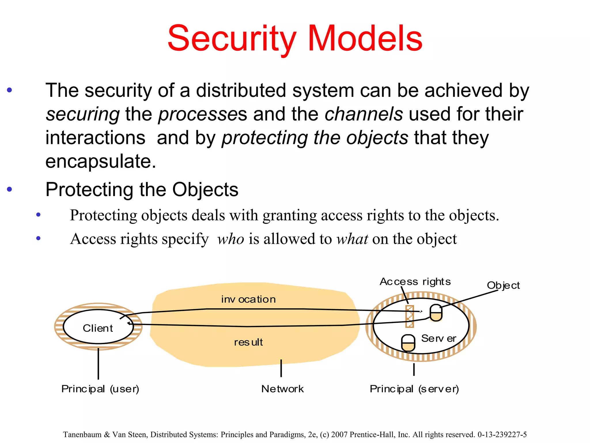 Security Models
• The security of a distributed system can be achieved by
securing the processes and the channels used for their
interactions and by protecting the objects that they
encapsulate.
• Protecting the Objects
• Protecting objects deals with granting access rights to the objects.
• Access rights specify who is allowed to what on the object
Tanenbaum & Van Steen, Distributed Systems: Principles and Paradigms, 2e, (c) 2007 Prentice-Hall, Inc. All rights reserved. 0-13-239227-5
Network
inv ocation
result
Client
Serv er
Principal (user) Principal (server)
Object
Access rights
 