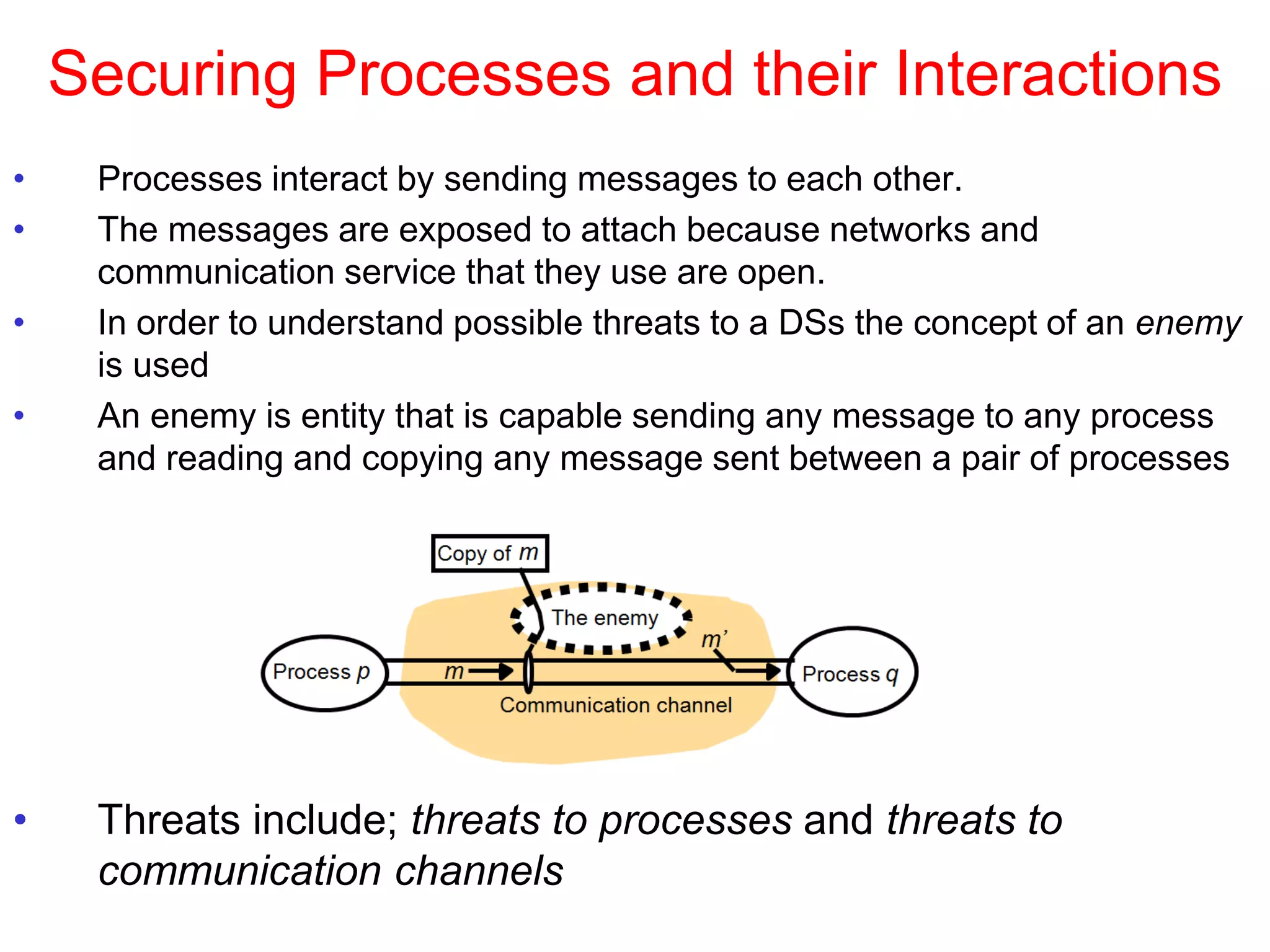 Securing Processes and their Interactions
• Processes interact by sending messages to each other.
• The messages are exposed to attach because networks and
communication service that they use are open.
• In order to understand possible threats to a DSs the concept of an enemy
is used
• An enemy is entity that is capable sending any message to any process
and reading and copying any message sent between a pair of processes
• Threats include; threats to processes and threats to
communication channels
 