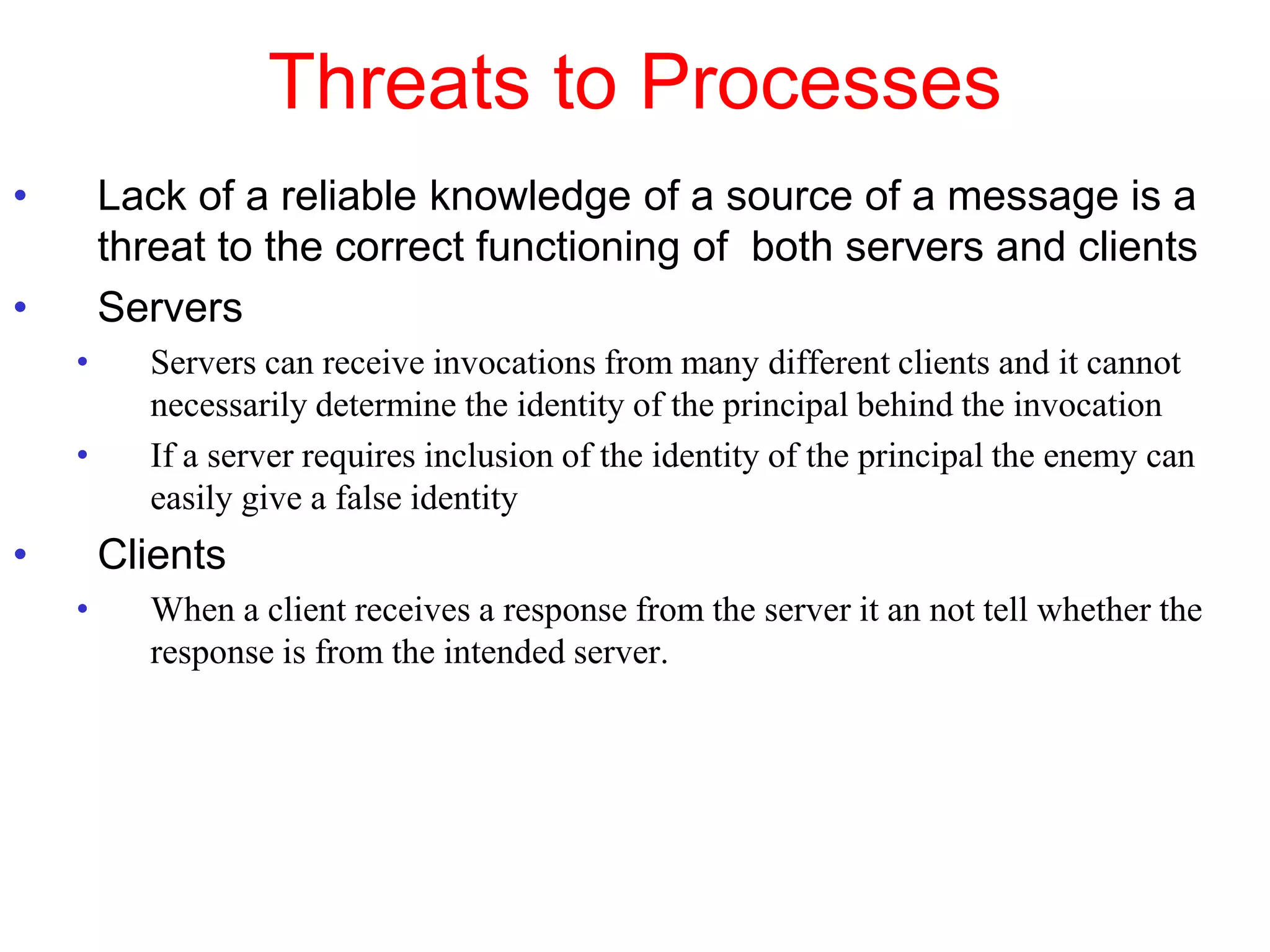 Threats to Processes
• Lack of a reliable knowledge of a source of a message is a
threat to the correct functioning of both servers and clients
• Servers
• Servers can receive invocations from many different clients and it cannot
necessarily determine the identity of the principal behind the invocation
• If a server requires inclusion of the identity of the principal the enemy can
easily give a false identity
• Clients
• When a client receives a response from the server it an not tell whether the
response is from the intended server.
 