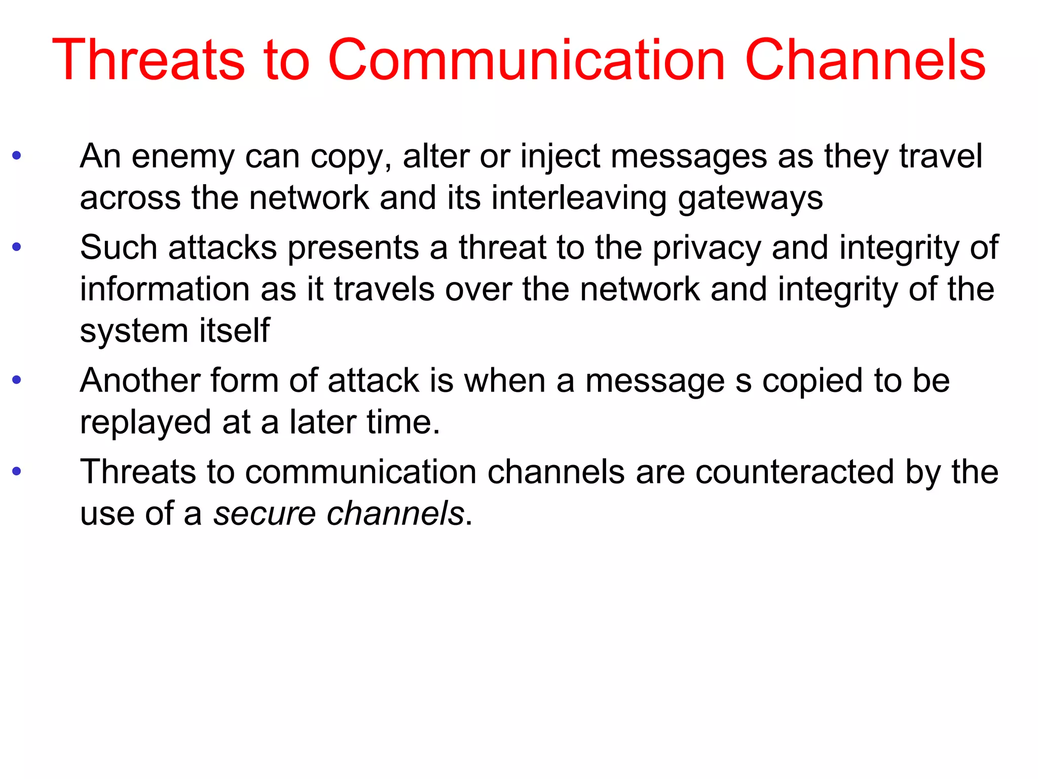 Threats to Communication Channels
• An enemy can copy, alter or inject messages as they travel
across the network and its interleaving gateways
• Such attacks presents a threat to the privacy and integrity of
information as it travels over the network and integrity of the
system itself
• Another form of attack is when a message s copied to be
replayed at a later time.
• Threats to communication channels are counteracted by the
use of a secure channels.
 