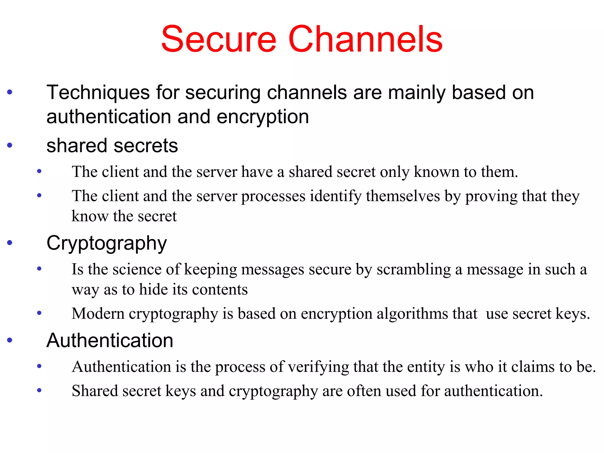 Secure Channels
• Techniques for securing channels are mainly based on
authentication and encryption
• shared secrets
• The client and the server have a shared secret only known to them.
• The client and the server processes identify themselves by proving that they
know the secret
• Cryptography
• Is the science of keeping messages secure by scrambling a message in such a
way as to hide its contents
• Modern cryptography is based on encryption algorithms that use secret keys.
• Authentication
• Authentication is the process of verifying that the entity is who it claims to be.
• Shared secret keys and cryptography are often used for authentication.
 