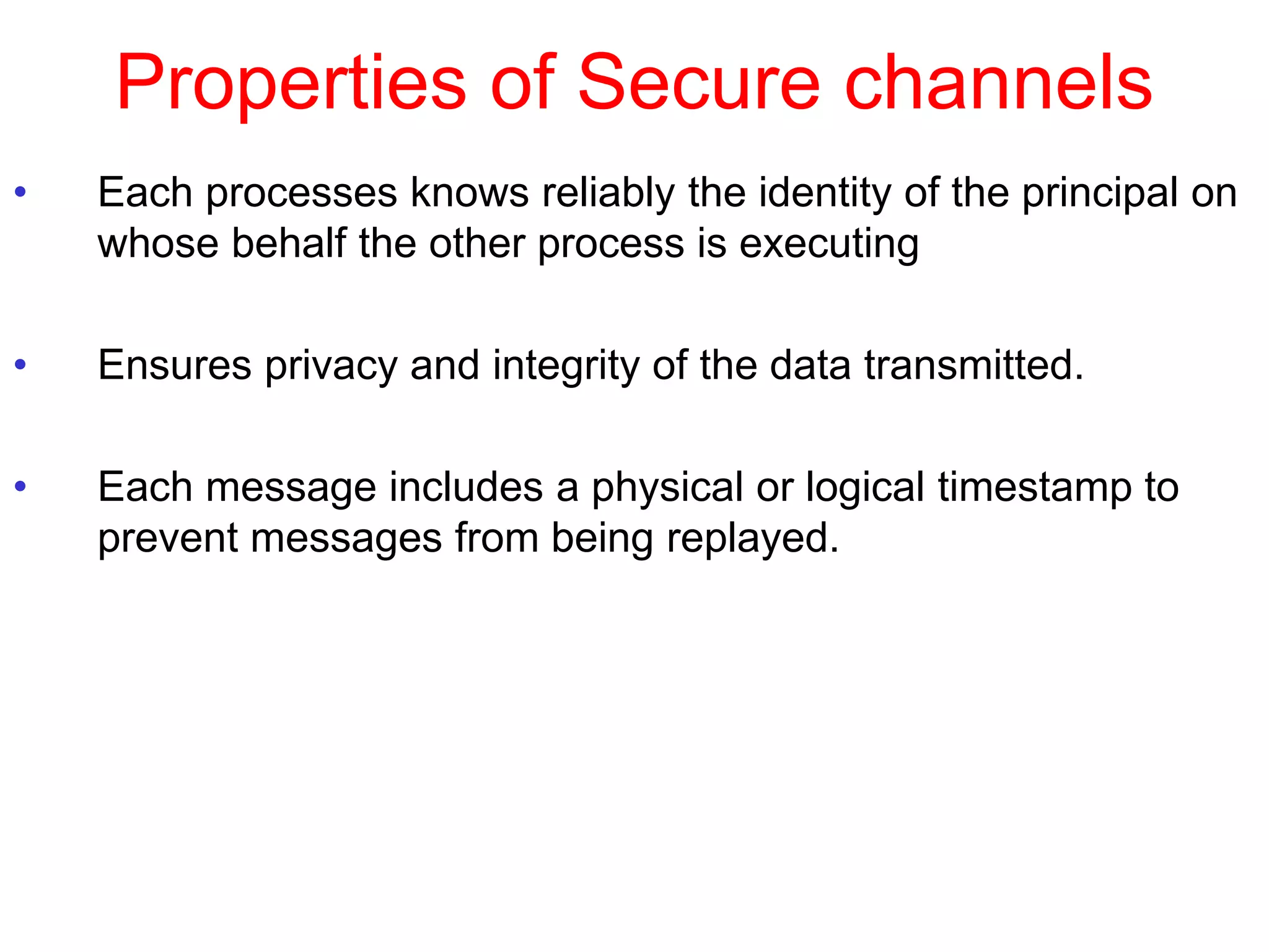 Properties of Secure channels
• Each processes knows reliably the identity of the principal on
whose behalf the other process is executing
• Ensures privacy and integrity of the data transmitted.
• Each message includes a physical or logical timestamp to
prevent messages from being replayed.
 