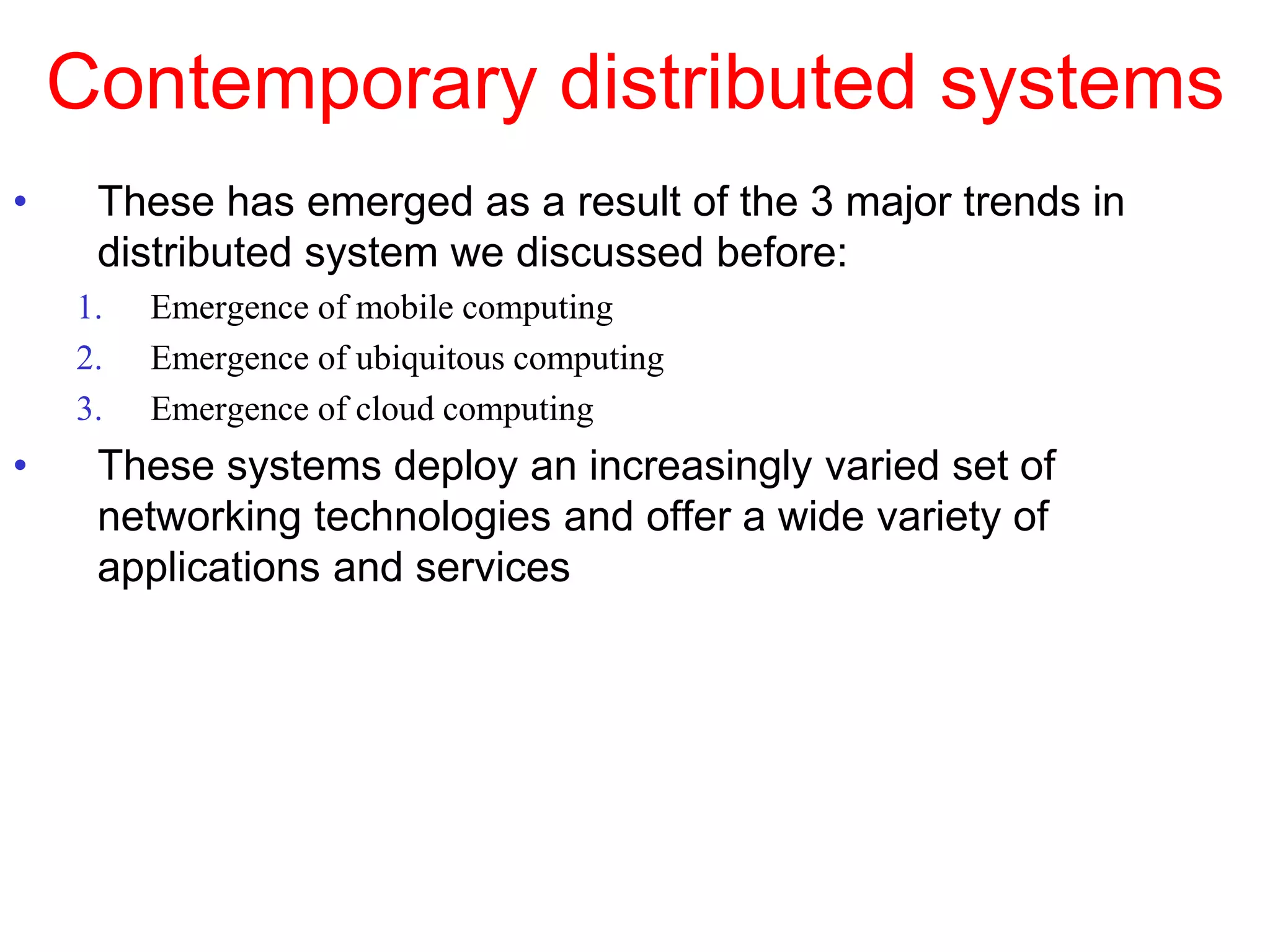 Contemporary distributed systems
• These has emerged as a result of the 3 major trends in
distributed system we discussed before:
1. Emergence of mobile computing
2. Emergence of ubiquitous computing
3. Emergence of cloud computing
• These systems deploy an increasingly varied set of
networking technologies and offer a wide variety of
applications and services
 