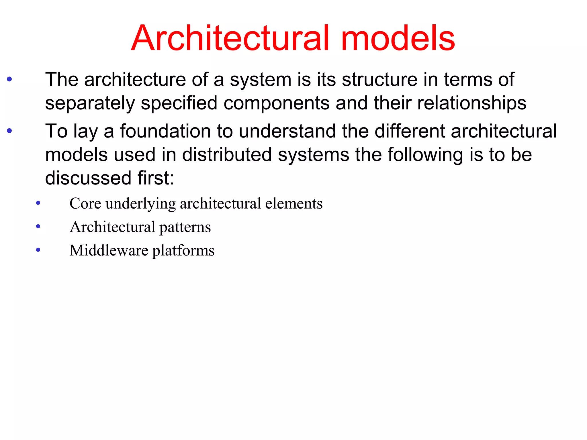 Architectural models
• The architecture of a system is its structure in terms of
separately specified components and their relationships
• To lay a foundation to understand the different architectural
models used in distributed systems the following is to be
discussed first:
• Core underlying architectural elements
• Architectural patterns
• Middleware platforms
 