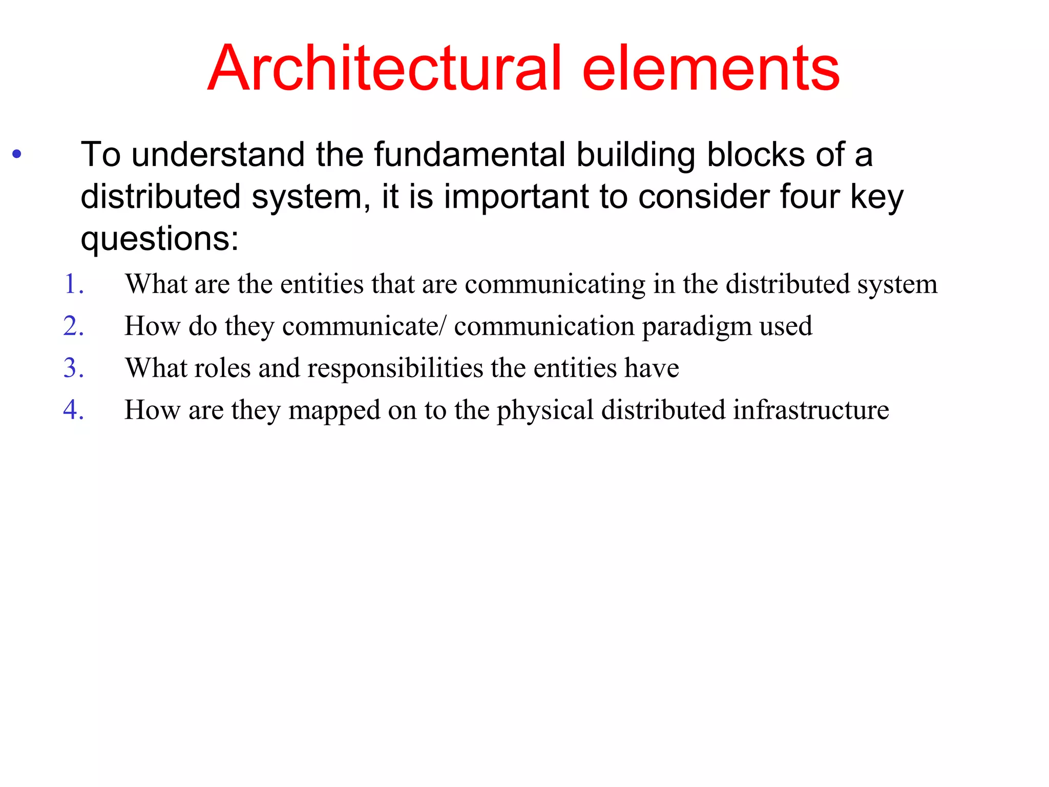 Architectural elements
• To understand the fundamental building blocks of a
distributed system, it is important to consider four key
questions:
1. What are the entities that are communicating in the distributed system
2. How do they communicate/ communication paradigm used
3. What roles and responsibilities the entities have
4. How are they mapped on to the physical distributed infrastructure
 