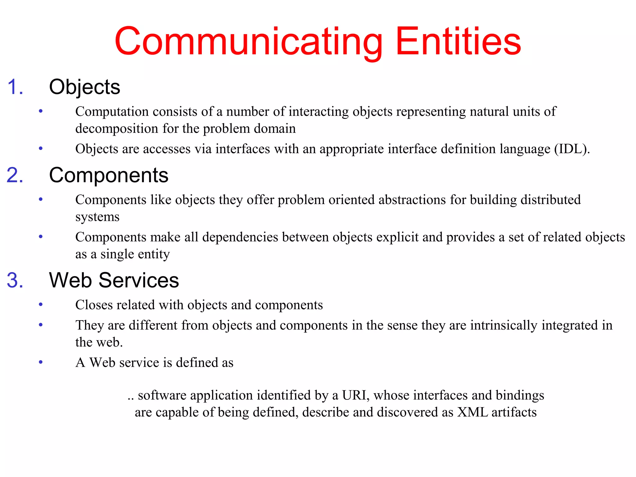 Communicating Entities
1. Objects
• Computation consists of a number of interacting objects representing natural units of
decomposition for the problem domain
• Objects are accesses via interfaces with an appropriate interface definition language (IDL).
2. Components
• Components like objects they offer problem oriented abstractions for building distributed
systems
• Components make all dependencies between objects explicit and provides a set of related objects
as a single entity
3. Web Services
• Closes related with objects and components
• They are different from objects and components in the sense they are intrinsically integrated in
the web.
• A Web service is defined as
.. software application identified by a URI, whose interfaces and bindings
are capable of being defined, describe and discovered as XML artifacts
 
