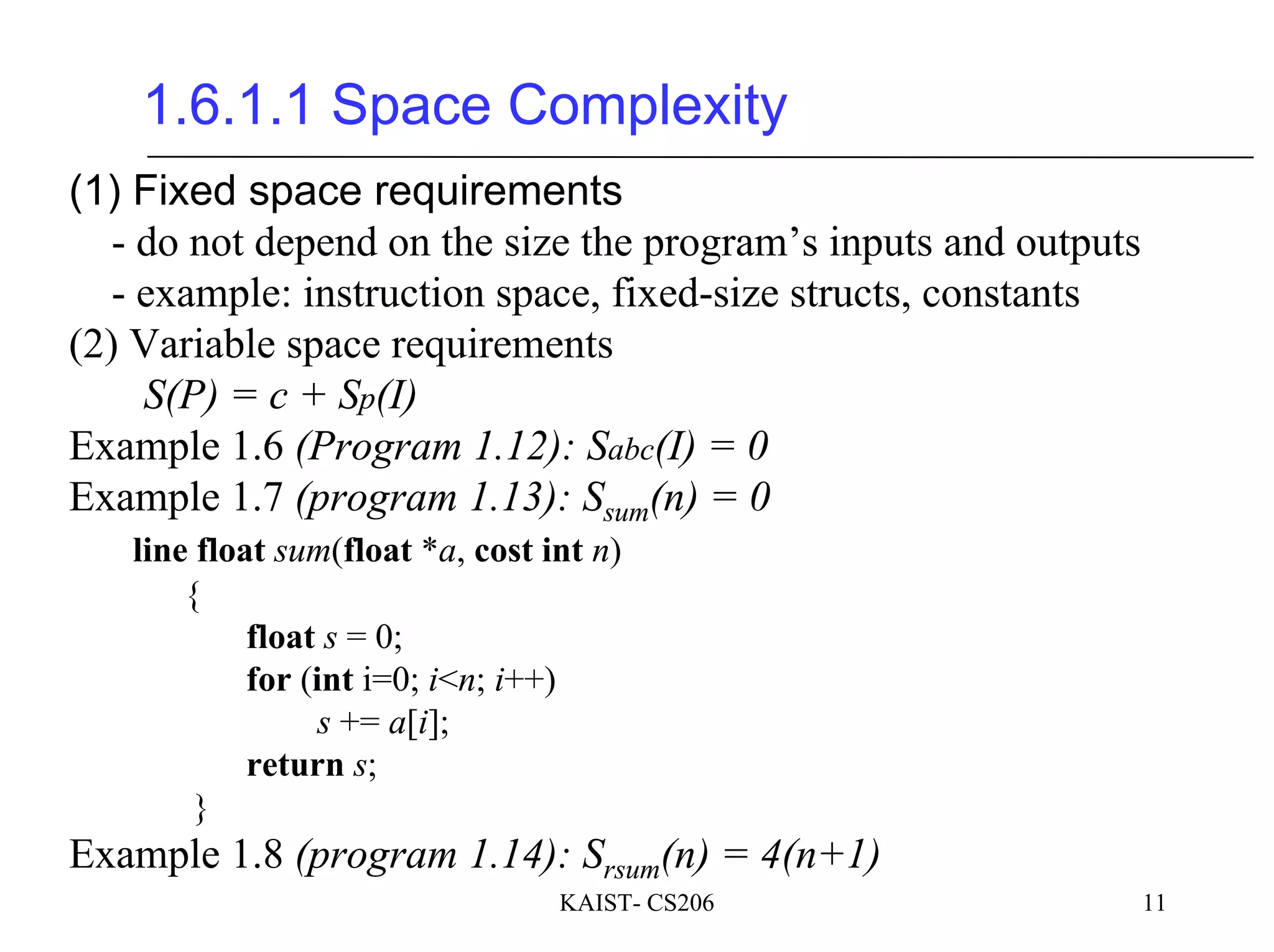 KAIST- CS206 11
1.6.1.1 Space Complexity
(1) Fixed space requirements
- do not depend on the size the program’s inputs and outputs
- example: instruction space, fixed-size structs, constants
(2) Variable space requirements
S(P) = c + Sp(I)
Example 1.6 (Program 1.12): Sabc(I) = 0
Example 1.7 (program 1.13): Ssum(n) = 0
line float sum(float *a, cost int n)
{
float s = 0;
for (int i=0; i<n; i++)
s += a[i];
return s;
}
Example 1.8 (program 1.14): Srsum(n) = 4(n+1)
 