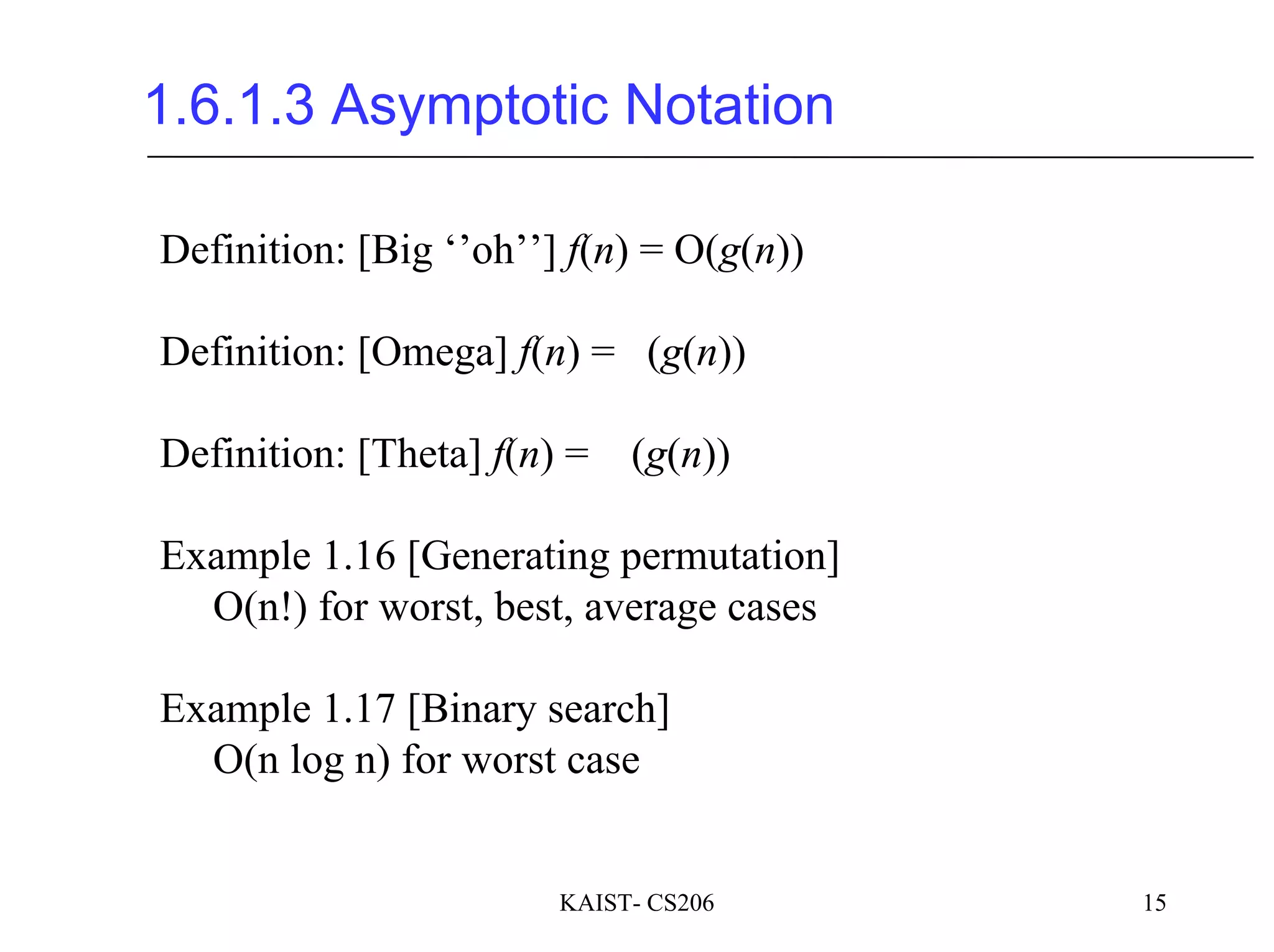 KAIST- CS206 15
1.6.1.3 Asymptotic Notation
Definition: [Big ‘’oh’’] f(n) = O(g(n))
Definition: [Omega] f(n) = (g(n))
Definition: [Theta] f(n) = (g(n))
Example 1.16 [Generating permutation]
O(n!) for worst, best, average cases
Example 1.17 [Binary search]
O(n log n) for worst case
 