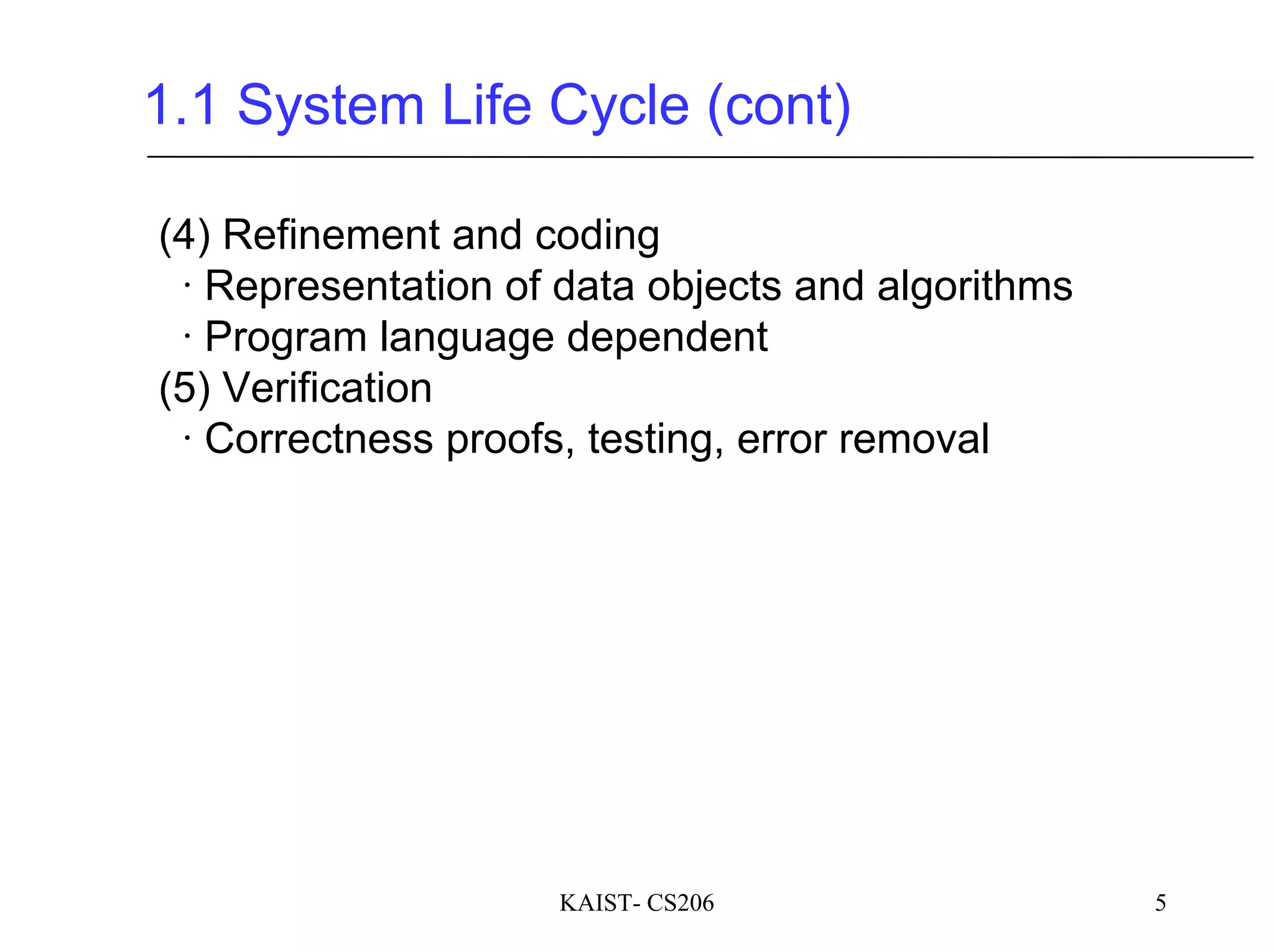 KAIST- CS206 5
1.1 System Life Cycle (cont)
(4) Refinement and coding
∙ Representation of data objects and algorithms
∙ Program language dependent
(5) Verification
∙ Correctness proofs, testing, error removal
 