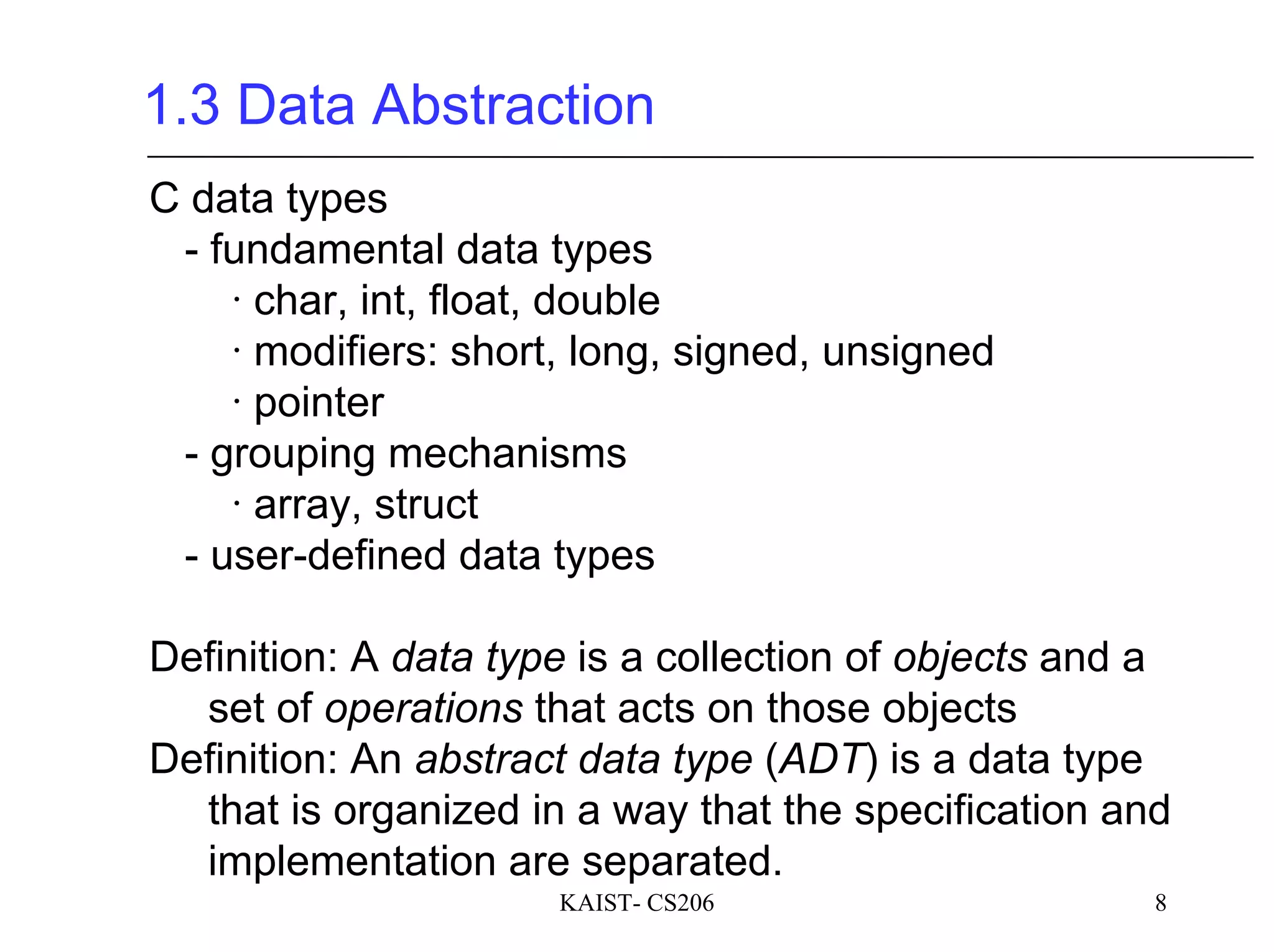 KAIST- CS206 8
1.3 Data Abstraction
C data types
- fundamental data types
∙ char, int, float, double
∙ modifiers: short, long, signed, unsigned
∙ pointer
- grouping mechanisms
∙ array, struct
- user-defined data types
Definition: A data type is a collection of objects and a
set of operations that acts on those objects
Definition: An abstract data type (ADT) is a data type
that is organized in a way that the specification and
implementation are separated.
 