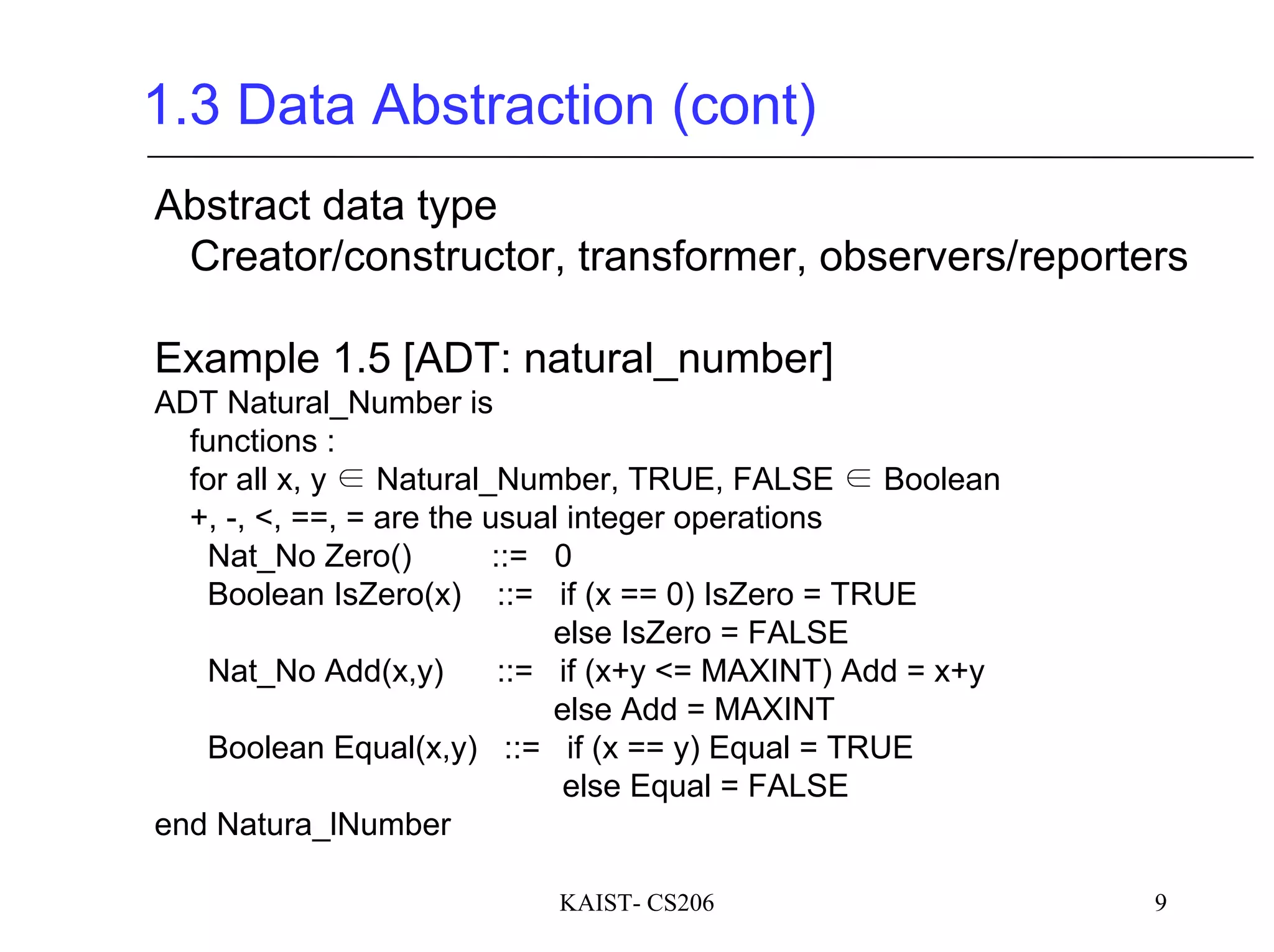 KAIST- CS206 9
1.3 Data Abstraction (cont)
Abstract data type
Creator/constructor, transformer, observers/reporters
Example 1.5 [ADT: natural_number]
ADT Natural_Number is
functions :
for all x, y ∈ Natural_Number, TRUE, FALSE ∈ Boolean
+, -, <, ==, = are the usual integer operations
Nat_No Zero() ::= 0
Boolean IsZero(x) ::= if (x == 0) IsZero = TRUE
else IsZero = FALSE
Nat_No Add(x,y) ::= if (x+y <= MAXINT) Add = x+y
else Add = MAXINT
Boolean Equal(x,y) ::= if (x == y) Equal = TRUE
else Equal = FALSE
end Natura_lNumber
 