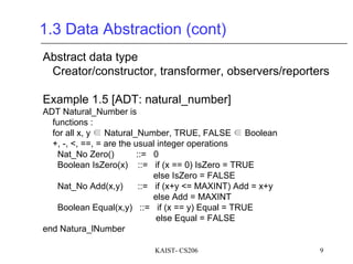 KAIST- CS206 9
1.3 Data Abstraction (cont)
Abstract data type
Creator/constructor, transformer, observers/reporters
Example 1.5 [ADT: natural_number]
ADT Natural_Number is
functions :
for all x, y ∈ Natural_Number, TRUE, FALSE ∈ Boolean
+, -, <, ==, = are the usual integer operations
Nat_No Zero() ::= 0
Boolean IsZero(x) ::= if (x == 0) IsZero = TRUE
else IsZero = FALSE
Nat_No Add(x,y) ::= if (x+y <= MAXINT) Add = x+y
else Add = MAXINT
Boolean Equal(x,y) ::= if (x == y) Equal = TRUE
else Equal = FALSE
end Natura_lNumber
 