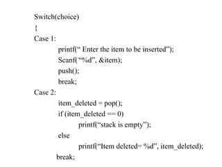 Switch(choice)
{
Case 1:
printf(“ Enter the item to be inserted”);
Scanf(“%d”, &item);
push();
break;
Case 2:
item_deleted = pop();
if (item_deleted == 0)
printf(“stack is empty”);
else
printf(“Item deleted= %d”, item_deleted);
break;
 