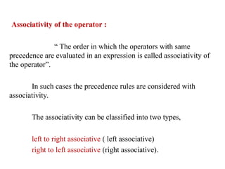 Associativity of the operator :
“ The order in which the operators with same
precedence are evaluated in an expression is called associativity of
the operator”.
In such cases the precedence rules are considered with
associativity.
The associativity can be classified into two types,
left to right associative ( left associative)
right to left associative (right associative).
 