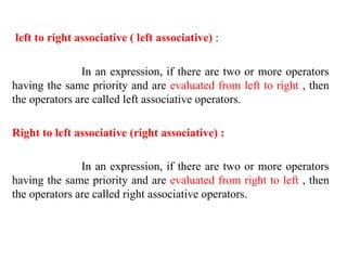left to right associative ( left associative) :
In an expression, if there are two or more operators
having the same priority and are evaluated from left to right , then
the operators are called left associative operators.
Right to left associative (right associative) :
In an expression, if there are two or more operators
having the same priority and are evaluated from right to left , then
the operators are called right associative operators.
 