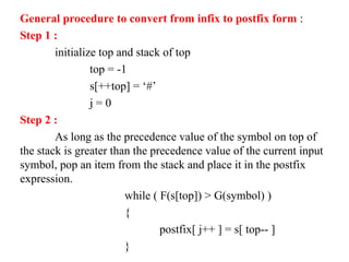 General procedure to convert from infix to postfix form :
Step 1 :
initialize top and stack of top
top = -1
s[++top] = ‘#’
j = 0
Step 2 :
As long as the precedence value of the symbol on top of
the stack is greater than the precedence value of the current input
symbol, pop an item from the stack and place it in the postfix
expression.
while ( F(s[top]) > G(symbol) )
{
postfix[ j++ ] = s[ top-- ]
}
 