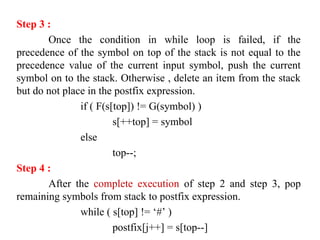 Step 3 :
Once the condition in while loop is failed, if the
precedence of the symbol on top of the stack is not equal to the
precedence value of the current input symbol, push the current
symbol on to the stack. Otherwise , delete an item from the stack
but do not place in the postfix expression.
if ( F(s[top]) != G(symbol) )
s[++top] = symbol
else
top--;
Step 4 :
After the complete execution of step 2 and step 3, pop
remaining symbols from stack to postfix expression.
while ( s[top] != ‘#’ )
postfix[j++] = s[top--]
 