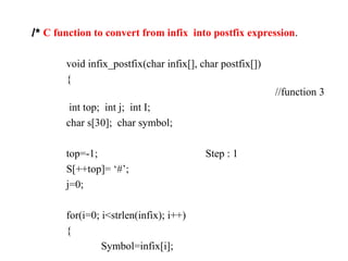 /* C function to convert from infix into postfix expression.
void infix_postfix(char infix[], char postfix[])
{
//function 3
int top; int j; int I;
char s[30]; char symbol;
top=-1; Step : 1
S[++top]= ‘#’;
j=0;
for(i=0; i<strlen(infix); i++)
{
Symbol=infix[i];
 