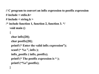 // C program to convert an infix expression to postfix expression
# include < stdio.h>
# include < string.h >
/* include function 1, function 2, function 3. */
void main ()
{
char infix[20];
char postfix[20];
printf (“ Enter the valid infix expression”);
scanf (“ %s ”, infix );
infix_postfix ( infix, postfix);
printf (“ The postfix expression is “ );
printf (“%s”,postfix);
}
 