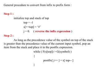 General procedure to convert from infix to prefix form :
Step 1 :
initialize top and stack of top
top = -1
s[++top] = ‘#’
j = 0. ( reverse the infix expression )
Step 2 :
As long as the precedence value of the symbol on top of the stack
is greater than the precedence value of the current input symbol, pop an
item from the stack and place it in the postfix expression.
while ( F(s[top]) > G(symbol) )
{
postfix[ j++ ] = s[ top-- ]
}
 