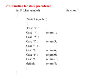 /* C function for stack precedence
int F (char symbol) function 1
{
Switch (symbol)
{
Case ‘+’ :
Case ‘-‘ : return 1;
Case ‘*’ :
Case ‘/’ : return 3;
Case ‘^’ :
Case ‘$’ : return 6;
Case ‘)‘ : return 0;
Case ‘#’: return -1;
default : return 8;
}
}
 
