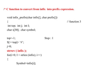 /* C function to convert from infix into prefix expression.
void infix_prefix(char infix[], char prefix[])
{ // function 3
int top; int j; int I;
char s[30]; char symbol;
top=-1; Step : 1
S[++top]= ‘#’;
j=0;
strrev ( infix );
for(i=0; I < strlen (infix); i++)
{
Symbol=infix[i];
 