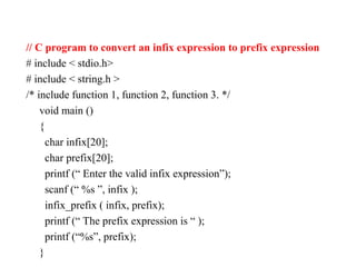// C program to convert an infix expression to prefix expression
# include < stdio.h>
# include < string.h >
/* include function 1, function 2, function 3. */
void main ()
{
char infix[20];
char prefix[20];
printf (“ Enter the valid infix expression”);
scanf (“ %s ”, infix );
infix_prefix ( infix, prefix);
printf (“ The prefix expression is “ );
printf (“%s”, prefix);
}
 
