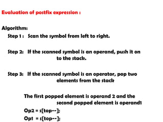 Evaluation of postfix expression :
Algorithm:
Step 1 : Scan the symbol from left to right.
Step 2: If the scanned symbol is an operand, push it on
to the stack.
Step 3: If the scanned symbol is an operator, pop two
elements from the stack
The first popped element is operand 2 and the
second popped element is operand1
Op2 = s[top--];
Op1 = s[top--];
 