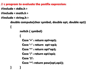 // c program to evaluate the postfix expression:
#include < stdio.h >
#include < math.h >
#include < string.h >
double compute(char symbol, double op1, double op2)
{
switch ( symbol)
{
Case ‘+’ : return op1+op2;
Case ‘-’ : return op1-op2;
Case ‘*’ : return op1*op2;
Case ‘/’ : return op1/op2;
Case ‘$’:
Case ‘^’: return pow(op1,op2);
} }
 