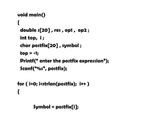 void main()
{
double s[20] , res , op1 , op2 ;
int top, i ;
char postfix[20] , symbol ;
top = -1;
Printf(“ enter the postfix expression”);
Scanf(“%s”, postfix);
for ( i=0; i<strlen(postfix); i++ )
{
Symbol = postfix[i];
 
