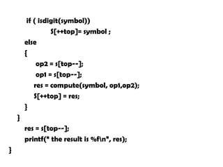 if ( isdigit(symbol))
S[++top]= symbol ;
else
{
op2 = s[top--];
op1 = s[top--];
res = compute(symbol, op1,op2);
S[++top] = res;
}
}
res = s[top--];
printf(“ the result is %fn”, res);
}
 