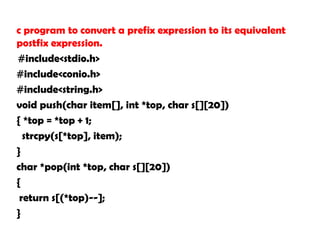 c program to convert a prefix expression to its equivalent
postfix expression.
#include<stdio.h>
#include<conio.h>
#include<string.h>
void push(char item[], int *top, char s[][20])
{ *top = *top + 1;
strcpy(s[*top], item);
}
char *pop(int *top, char s[][20])
{
return s[(*top)--];
}
 