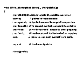 void prefix_postfix(char prefix[], char postfix[])
{
char s[20][20]; //stack to hold the postfix expression
int top; // points to topmost item
char symbol; // Symbol scanned from prefix expression
char temp[2]; // To convert symbol scanned into a string
char *op1; // Holds operand 1 obtained after popping
char *op2; // Holds operand 2 obtained after popping
int i; // Index to scan each symbol from prefix
top = -1; // Stack empty state
strrev(prefix);
 