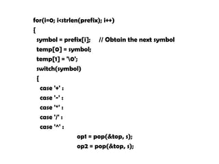 for(i=0; i<strlen(prefix); i++)
{
symbol = prefix[i]; // Obtain the next symbol
temp[0] = symbol;
temp[1] = '0';
switch(symbol)
{
case '+' :
case '-' :
case '*' :
case '/' :
case '^' :
op1 = pop(&top, s);
op2 = pop(&top, s);
 