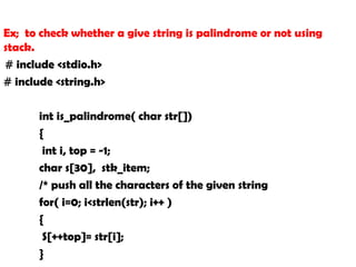 Ex; to check whether a give string is palindrome or not using
stack.
# include <stdio.h>
# include <string.h>
int is_palindrome( char str[])
{
int i, top = -1;
char s[30], stk_item;
/* push all the characters of the given string
for( i=0; i<strlen(str); i++ )
{
S[++top]= str[i];
}
 