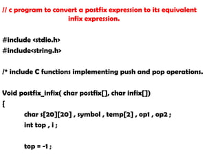 // c program to convert a postfix expression to its equivalent
infix expression.
#include <stdio.h>
#include<string.h>
/* include C functions implementing push and pop operations.
Void postfix_infix( char postfix[], char infix[])
{
char s[20][20] , symbol , temp[2] , op1 , op2 ;
int top , i ;
top = -1 ;
 