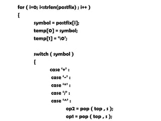 for ( i=0; i<strlen(postfix) ; i++ )
{
symbol = postfix[i];
temp[0] = symbol;
temp[1] = ‘0’;
switch ( symbol )
{
case ‘+’ :
case ‘-’ :
case ‘*’ :
case ‘/’ :
case ‘^’ :
op2 = pop ( top , s );
op1 = pop ( top , s );
 