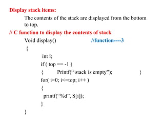 Display stack items:
The contents of the stack are displayed from the bottom
to top.
// C function to display the contents of stack
Void display() //function----3
{
int i;
if ( top == -1 )
{ Printf(“ stack is empty”); }
for( i=0; i<=top; i++ )
{
printf(“%d”, S[i]);
}
}
 