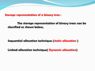 Storage representation of a binary tree :
The storage representation of binary trees can be
classified as shown below,
Sequential allocation technique (static allocation )
Linked allocation technique( Dynamic allocation)
 