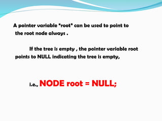 A pointer variable “root” can be used to point to
the root node always .
If the tree is empty , the pointer variable root
points to NULL indicating the tree is empty,
i.e., NODE root = NULL;
 