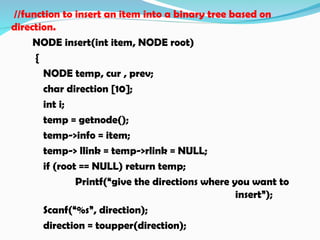 //function to insert an item into a binary tree based on
direction.
NODE insert(int item, NODE root)
{
NODE temp, cur , prev;
char direction [10];
int i;
temp = getnode();
temp->info = item;
temp-> llink = temp->rlink = NULL;
if (root == NULL) return temp;
Printf(“give the directions where you want to
insert”);
Scanf(“%s”, direction);
direction = toupper(direction);
 