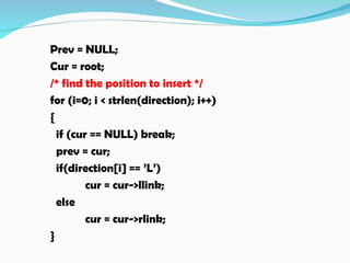 Prev = NULL;
Cur = root;
/* find the position to insert */
for (i=0; i < strlen(direction); i++)
{
if (cur == NULL) break;
prev = cur;
if(direction[i] == ’L’)
cur = cur->llink;
else
cur = cur->rlink;
}
 