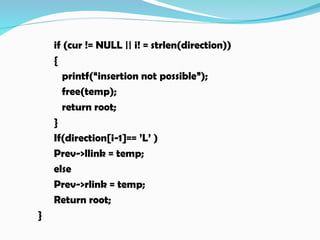if (cur != NULL || i! = strlen(direction))
{
printf(“insertion not possible”);
free(temp);
return root;
}
If(direction[i-1]== ’L’ )
Prev->llink = temp;
else
Prev->rlink = temp;
Return root;
}
 