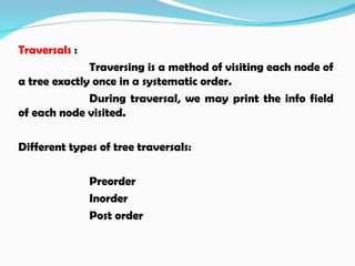 Traversals :
Traversing is a method of visiting each node of
a tree exactly once in a systematic order.
During traversal, we may print the info field
of each node visited.
Different types of tree traversals:
Preorder
Inorder
Post order
 