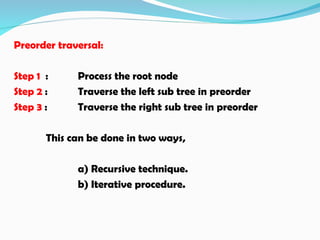 Preorder traversal:
Step 1 : Process the root node
Step 2 : Traverse the left sub tree in preorder
Step 3 : Traverse the right sub tree in preorder
This can be done in two ways,
a) Recursive technique.
b) Iterative procedure.
 