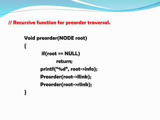 // Recursive function for preorder traversal.
Void preorder(NODE root)
{
if(root == NULL)
return;
printf(“%d”, root->info);
Preorder(root->llink);
Preorder(root->rlink);
}
 