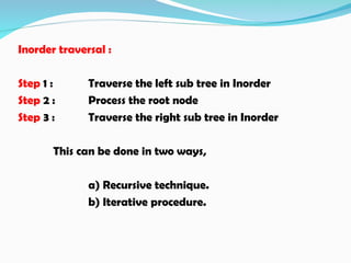 Inorder traversal :
Step 1 : Traverse the left sub tree in Inorder
Step 2 : Process the root node
Step 3 : Traverse the right sub tree in Inorder
This can be done in two ways,
a) Recursive technique.
b) Iterative procedure.
 