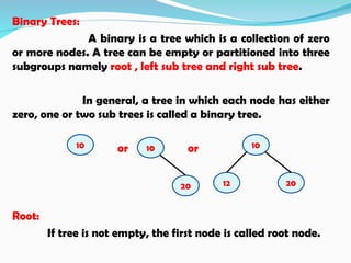 Binary Trees:
A binary is a tree which is a collection of zero
or more nodes. A tree can be empty or partitioned into three
subgroups namely root , left sub tree and right sub tree.
In general, a tree in which each node has either
zero, one or two sub trees is called a binary tree.
or or
Root:
If tree is not empty, the first node is called root node.
10
12 20
10 10
20
 